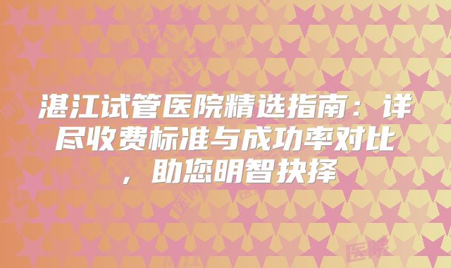 湛江试管医院精选指南：详尽收费标准与成功率对比，助您明智抉择