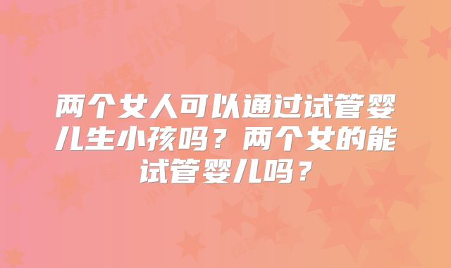 两个女人可以通过试管婴儿生小孩吗？两个女的能试管婴儿吗？