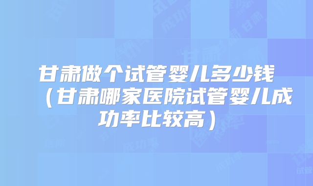 甘肃做个试管婴儿多少钱（甘肃哪家医院试管婴儿成功率比较高）