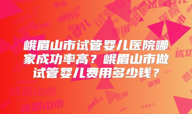 峨眉山市试管婴儿医院哪家成功率高？峨眉山市做试管婴儿费用多少钱？