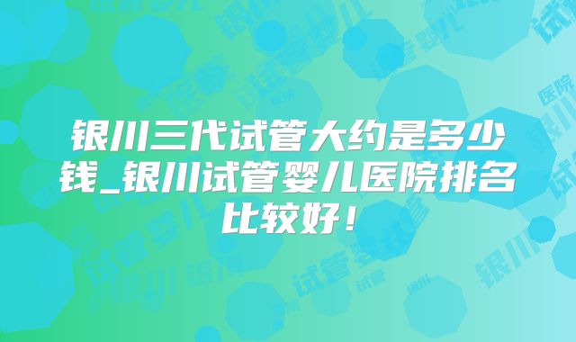 银川三代试管大约是多少钱_银川试管婴儿医院排名比较好!