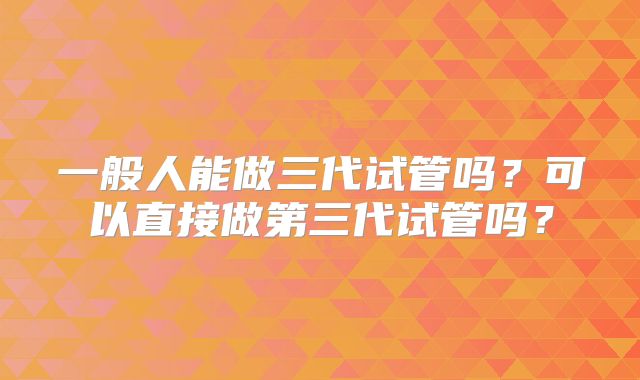 一般人能做三代试管吗？可以直接做第三代试管吗？
