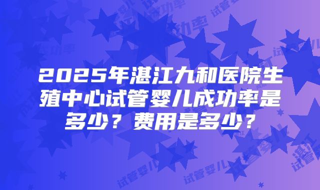 2025年湛江九和医院生殖中心试管婴儿成功率是多少？费用是多少？