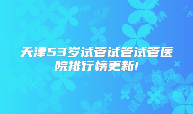 天津53岁试管试管试管医院排行榜更新!