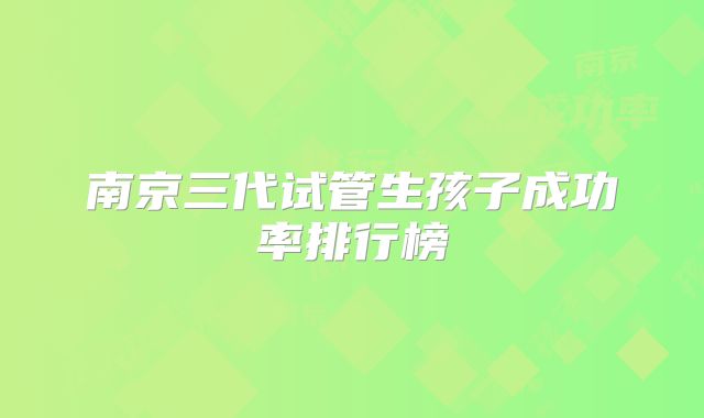 南京三代试管生孩子成功率排行榜