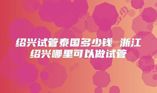 绍兴试管泰国多少钱 浙江绍兴哪里可以做试管