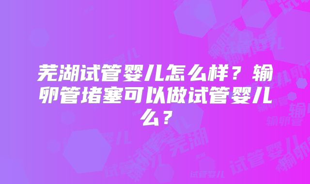 芜湖试管婴儿怎么样？输卵管堵塞可以做试管婴儿么？