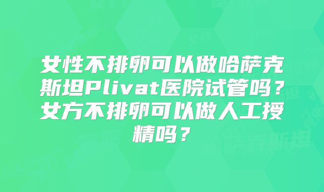 女性不排卵可以做哈萨克斯坦Plivat医院试管吗？女方不排卵可以做人工授精吗？