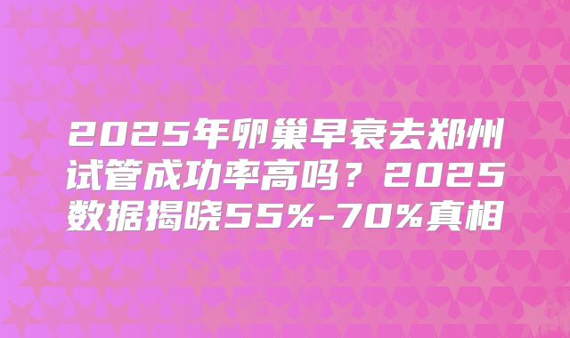 2025年卵巢早衰去郑州试管成功率高吗？2025数据揭晓55%-70%真相