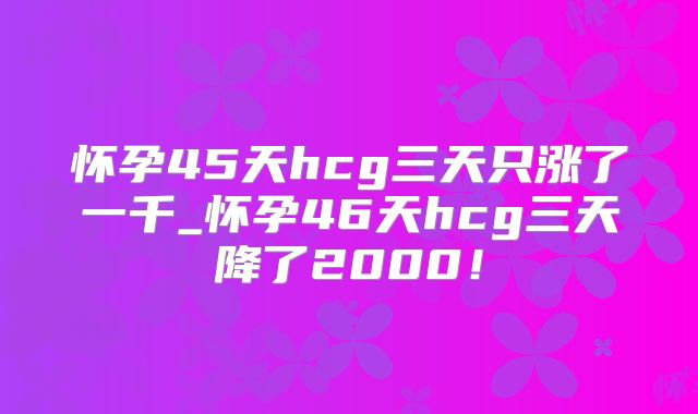 怀孕45天hcg三天只涨了一千_怀孕46天hcg三天降了2000!