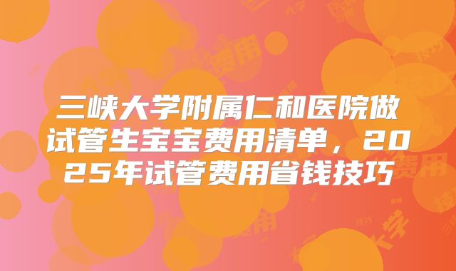 三峡大学附属仁和医院做试管生宝宝费用清单，2025年试管费用省钱技巧