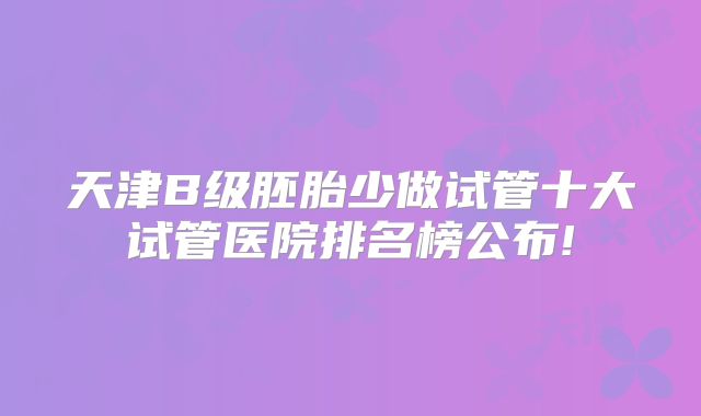 天津B级胚胎少做试管十大试管医院排名榜公布!