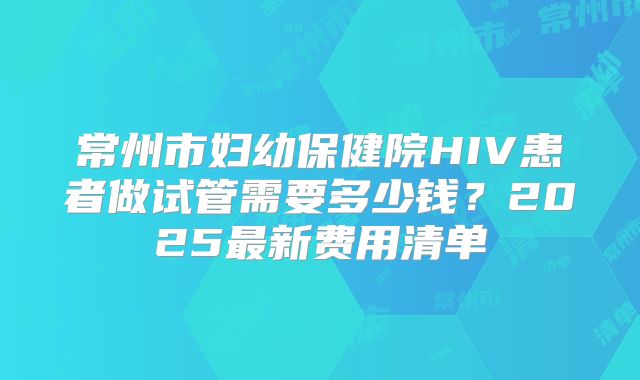 常州市妇幼保健院HIV患者做试管需要多少钱?2025最新费用清单