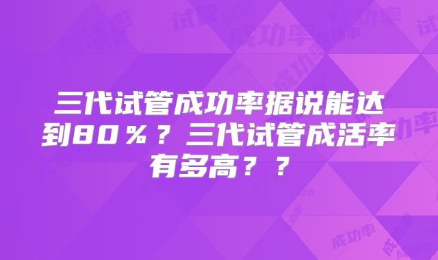 三代试管成功率据说能达到80％？三代试管成活率有多高？？