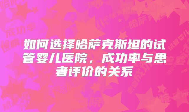 如何选择哈萨克斯坦的试管婴儿医院,成功率与患者评价的关系