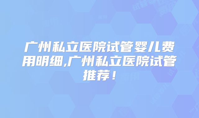 广州私立医院试管婴儿费用明细,广州私立医院试管推荐！