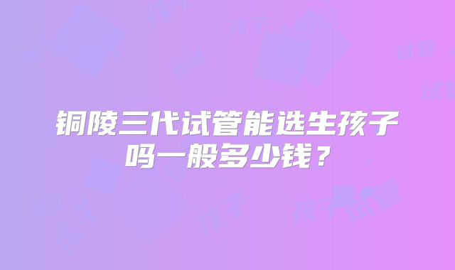 铜陵三代试管能选生孩子吗一般多少钱?