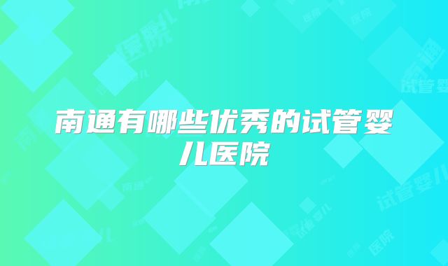 南通有哪些优秀的试管婴儿医院