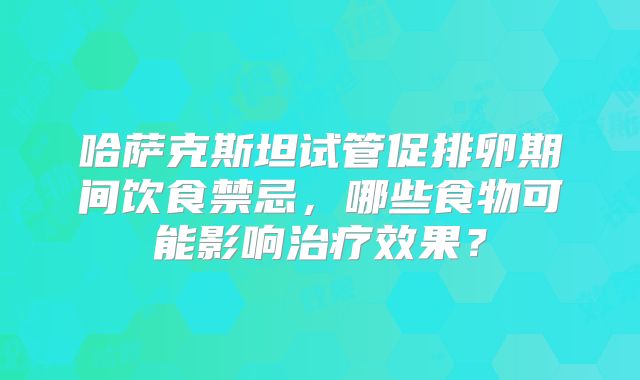 哈萨克斯坦试管促排卵期间饮食禁忌，哪些食物可能影响治疗效果？