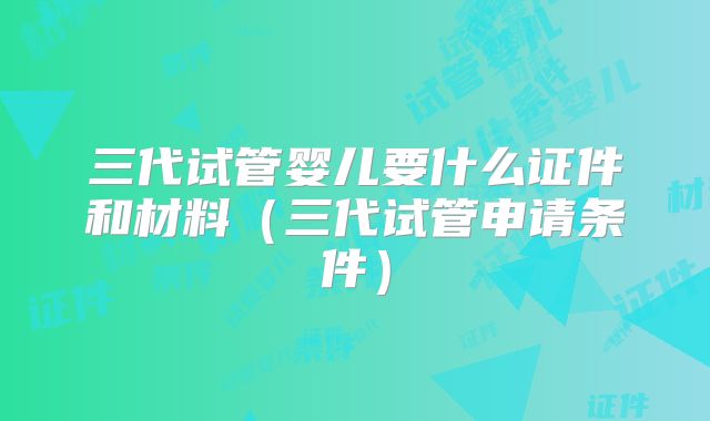 三代试管婴儿要什么证件和材料（三代试管申请条件）