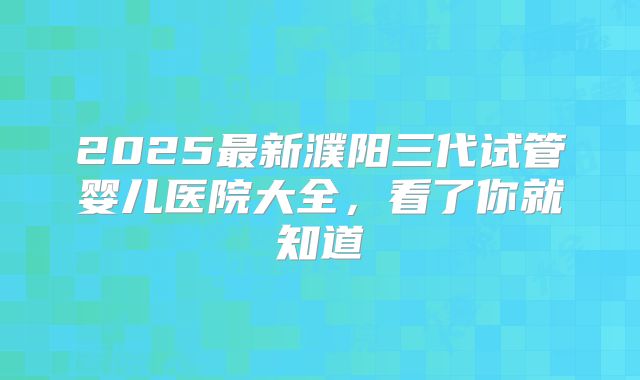 2025最新濮阳三代试管婴儿医院大全，看了你就知道