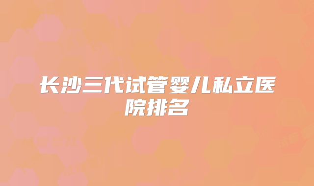 长沙三代试管婴儿私立医院排名