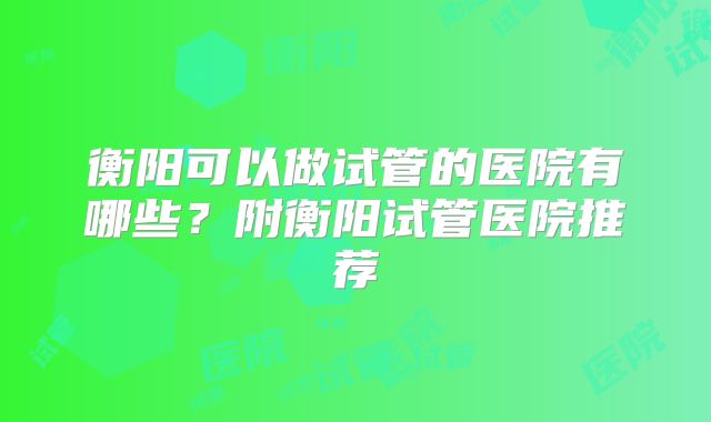 衡阳可以做试管的医院有哪些?附衡阳试管医院推荐