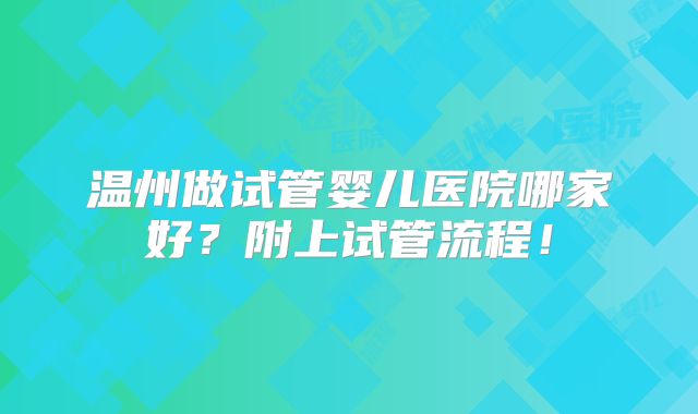 温州做试管婴儿医院哪家好?附上试管流程!
