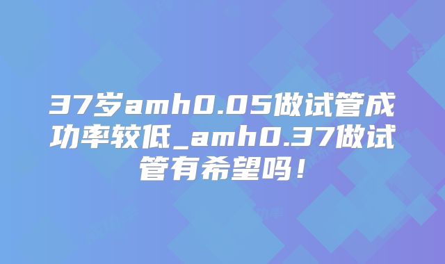 37岁amh0.05做试管成功率较低_amh0.37做试管有希望吗！
