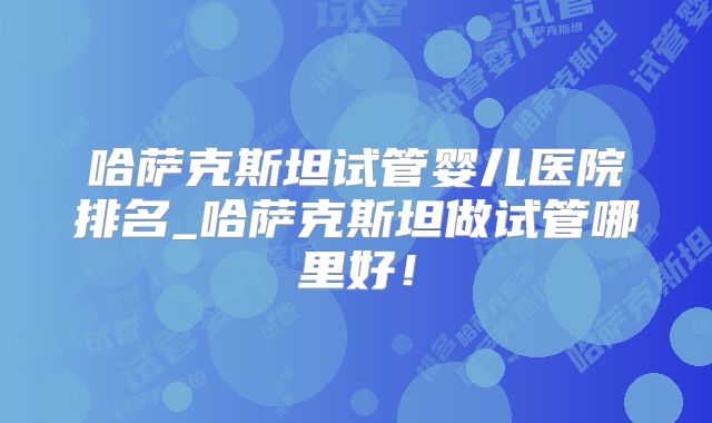 哈萨克斯坦试管婴儿医院排名_哈萨克斯坦做试管哪里好!