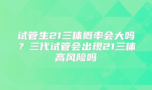 试管生21三体概率会大吗？三代试管会出现21三体高风险吗
