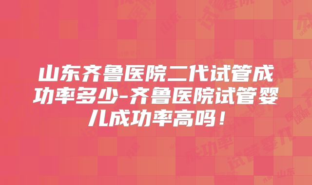 山东齐鲁医院二代试管成功率多少-齐鲁医院试管婴儿成功率高吗！