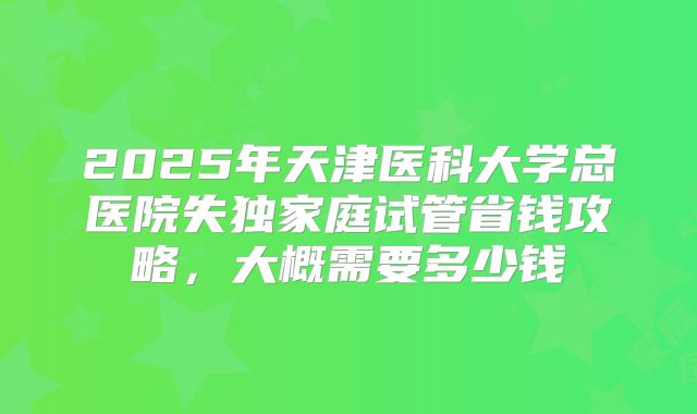 2025年天津医科大学总医院失独家庭试管省钱攻略，大概需要多少钱