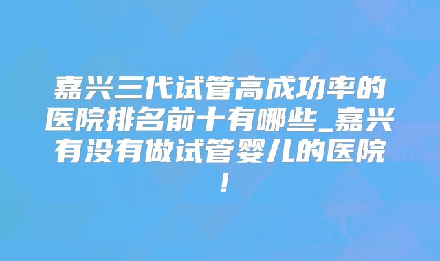 嘉兴三代试管高成功率的医院排名前十有哪些_嘉兴有没有做试管婴儿的医院！