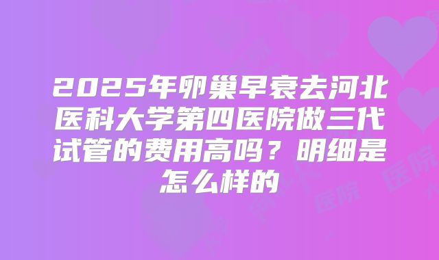 2025年卵巢早衰去河北医科大学第四医院做三代试管的费用高吗？明细是怎么样的