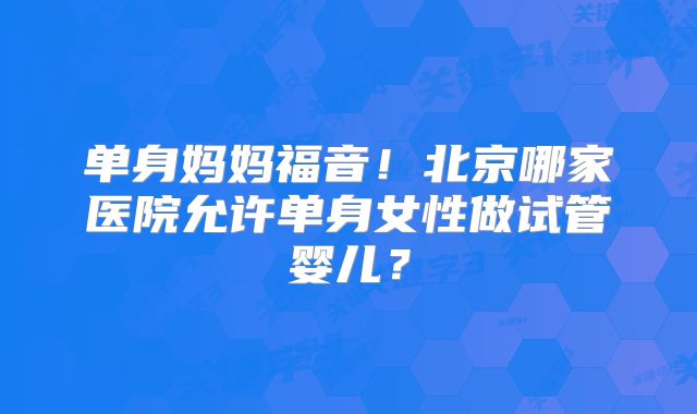 单身妈妈福音!北京哪家医院允许单身女性做试管婴儿?