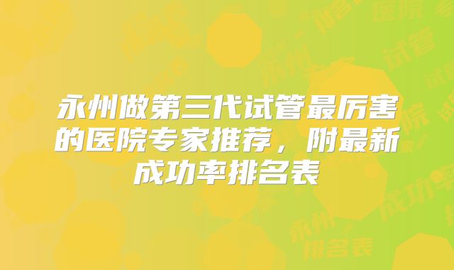 永州做第三代试管最厉害的医院专家推荐，附最新成功率排名表