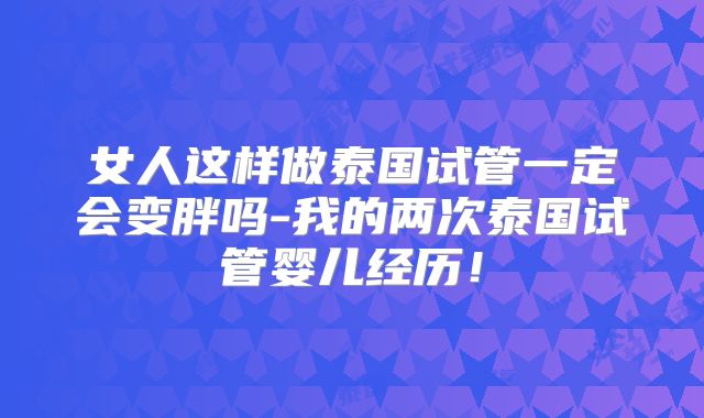 女人这样做泰国试管一定会变胖吗-我的两次泰国试管婴儿经历！