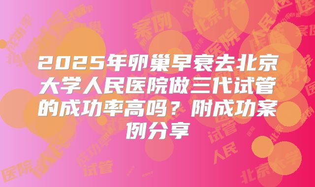2025年卵巢早衰去北京大学人民医院做三代试管的成功率高吗?附成功案例分享