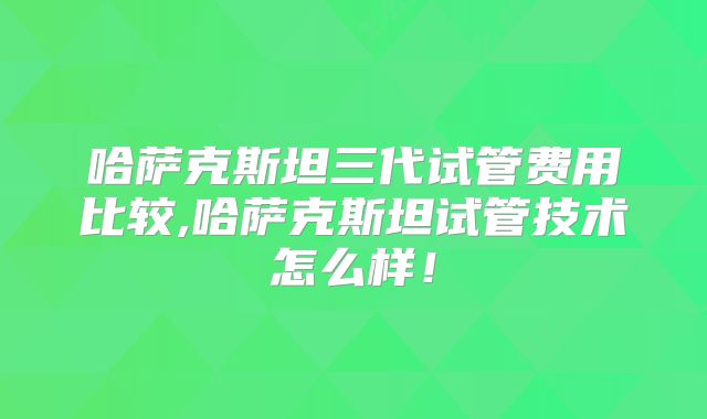 哈萨克斯坦三代试管费用比较,哈萨克斯坦试管技术怎么样！