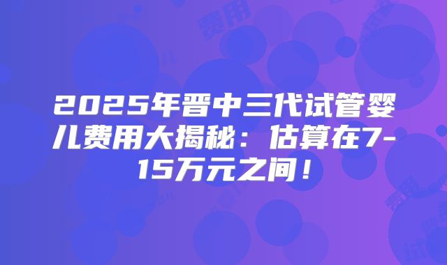 2025年晋中三代试管婴儿费用大揭秘：估算在7-15万元之间！