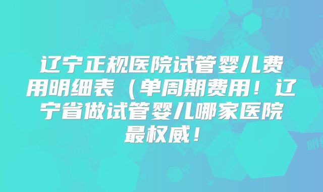 辽宁正规医院试管婴儿费用明细表（单周期费用！辽宁省做试管婴儿哪家医院最权威！