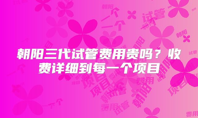 朝阳三代试管费用贵吗?收费详细到每一个项目