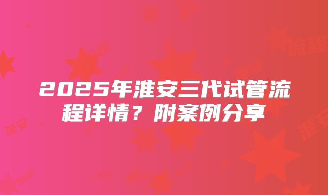 2025年淮安三代试管流程详情？附案例分享