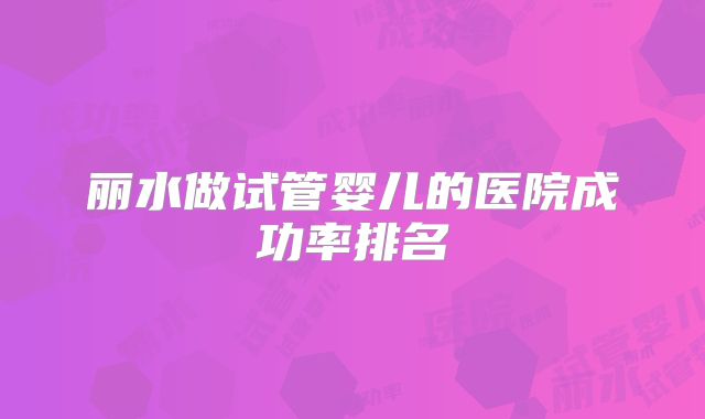 丽水做试管婴儿的医院成功率排名