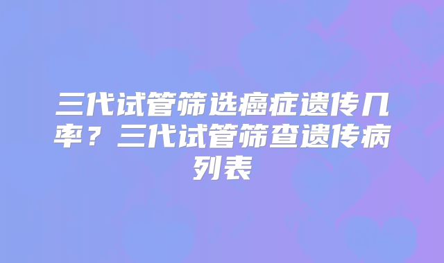 三代试管筛选癌症遗传几率？三代试管筛查遗传病列表