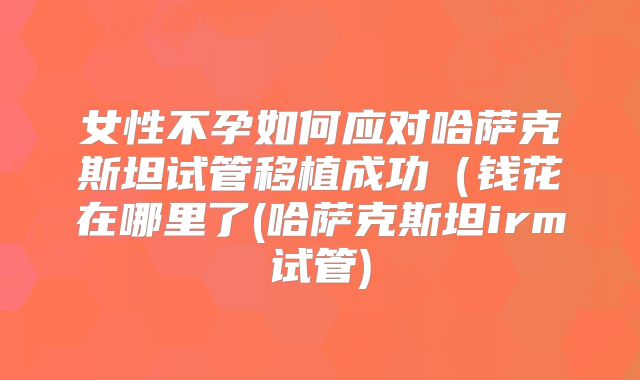 女性不孕如何应对哈萨克斯坦试管移植成功(钱花在哪里了(哈萨克斯坦irm试管)