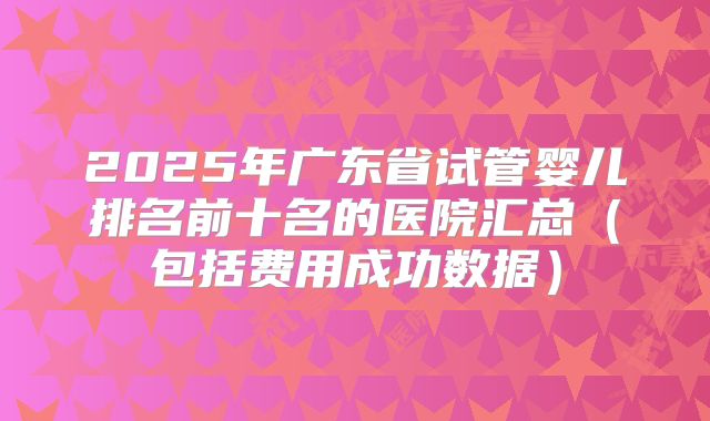 2025年广东省试管婴儿排名前十名的医院汇总（包括费用成功数据）