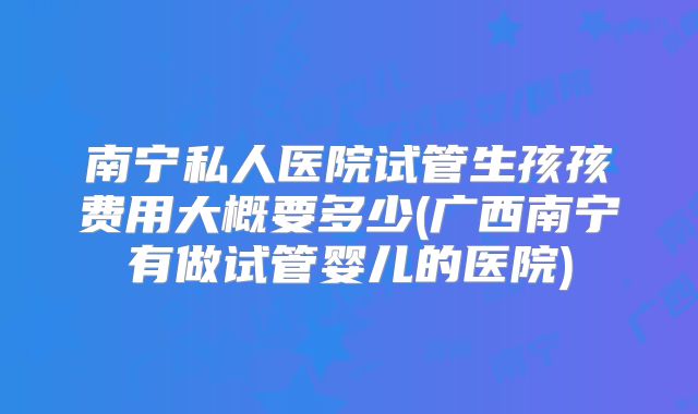 南宁私人医院试管生孩孩费用大概要多少(广西南宁有做试管婴儿的医院)