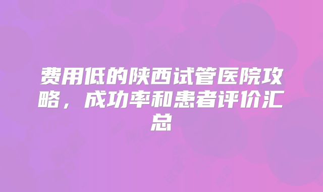 费用低的陕西试管医院攻略，成功率和患者评价汇总